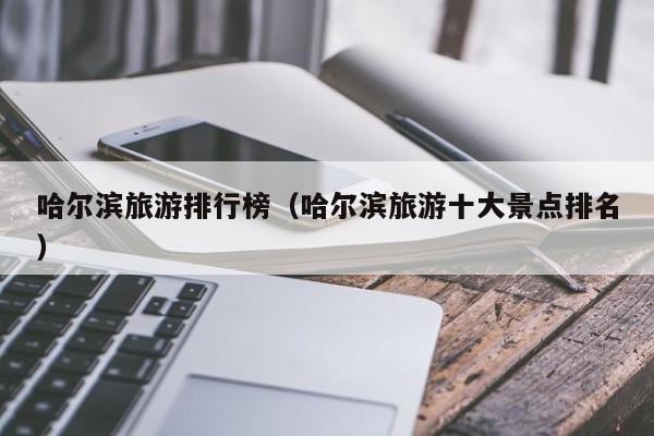 哈尔滨旅游排行榜（哈尔滨旅游十大景点排名）