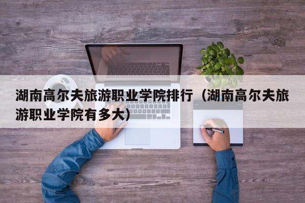 湖南高尔夫旅游职业学院排行（湖南高尔夫旅游职业学院有多大）