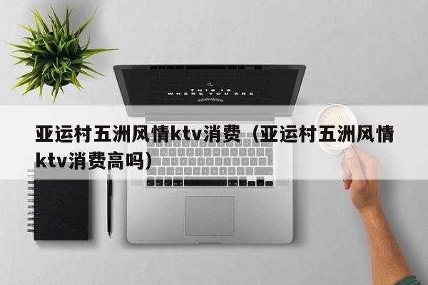 亚运村五洲风情ktv消费（亚运村五洲风情ktv消费高吗）