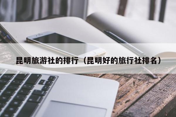昆明旅游社的排行（昆明好的旅行社排名）