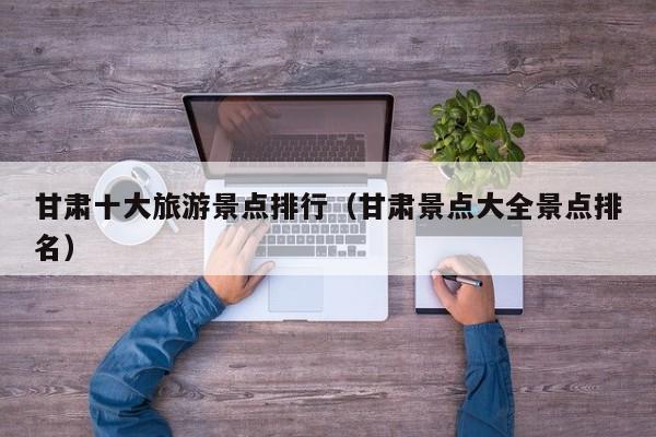 甘肃十大旅游景点排行（甘肃景点大全景点排名）