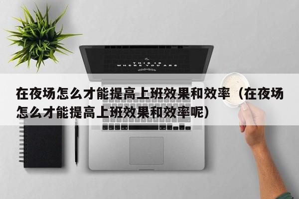 在夜场怎么才能提高上班效果和效率（在夜场怎么才能提高上班效果和效率呢）