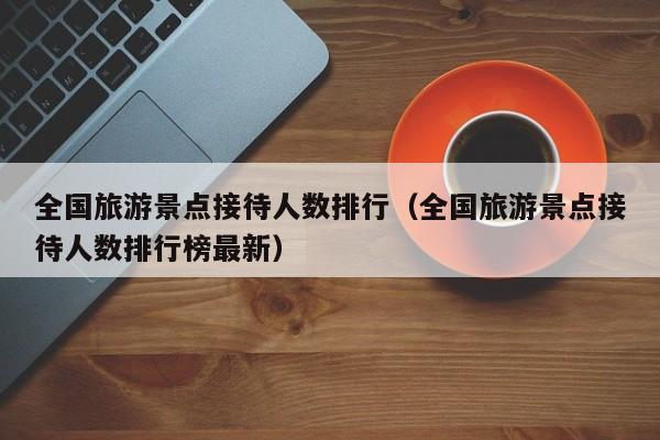 全国旅游景点接待人数排行（全国旅游景点接待人数排行榜最新）