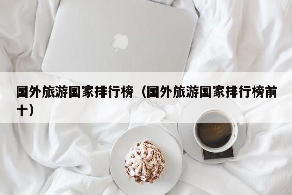 国外旅游国家排行榜（国外旅游国家排行榜前十）