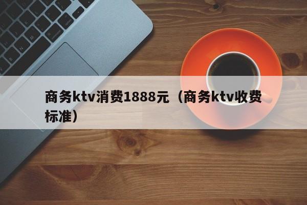商务ktv消费1888元（商务ktv收费标准）