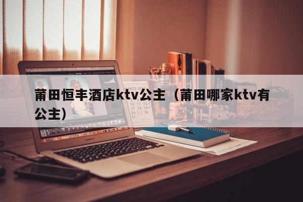 莆田恒丰酒店ktv公主（莆田哪家ktv有公主）