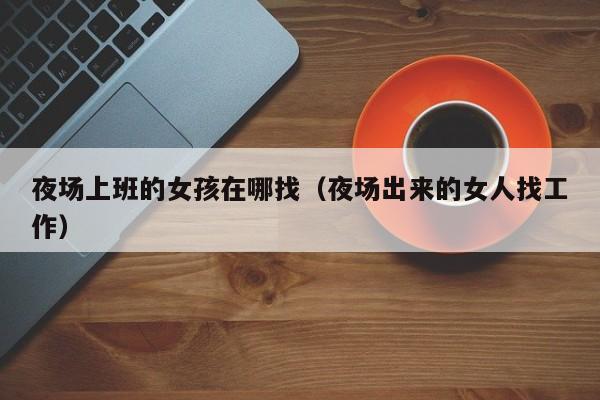 夜场上班的女孩在哪找（夜场出来的女人找工作）