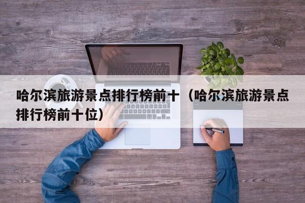 哈尔滨旅游景点排行榜前十（哈尔滨旅游景点排行榜前十位）