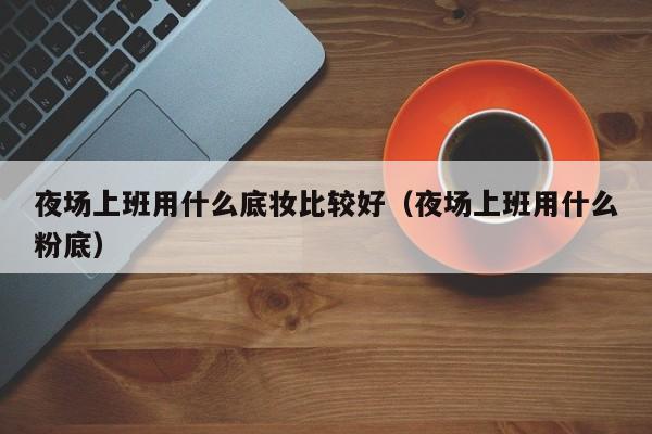 夜场上班用什么底妆比较好（夜场上班用什么粉底）