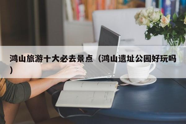 鸿山旅游十大必去景点（鸿山遗址公园好玩吗）