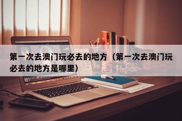 第一次去澳门玩必去的地方（第一次去澳门玩必去的地方是哪里）