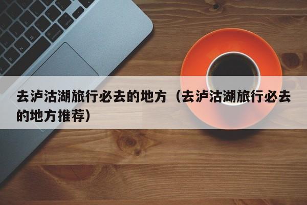 去泸沽湖旅行必去的地方（去泸沽湖旅行必去的地方推荐）