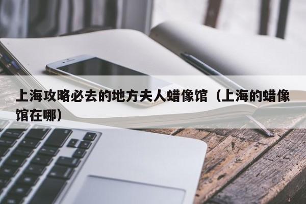 上海攻略必去的地方夫人蜡像馆（上海的蜡像馆在哪）