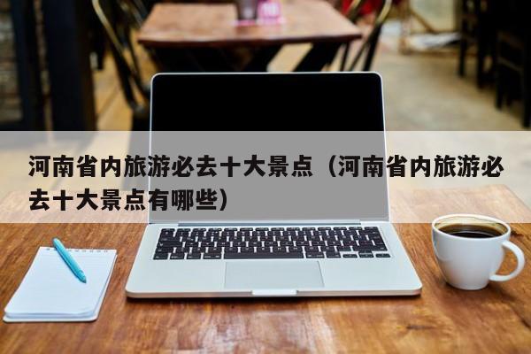 河南省内旅游必去十大景点（河南省内旅游必去十大景点有哪些）