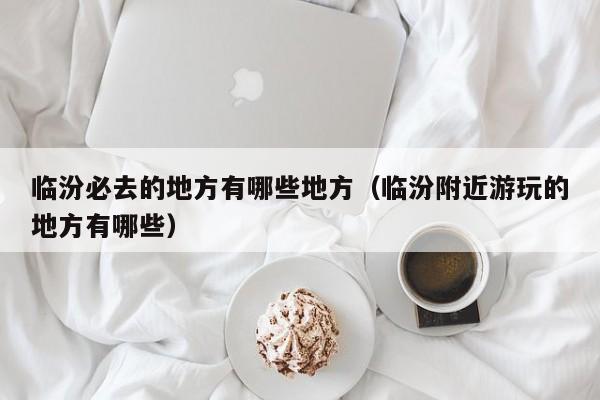 临汾必去的地方有哪些地方（临汾附近游玩的地方有哪些）