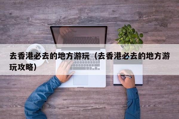 去香港必去的地方游玩（去香港必去的地方游玩攻略）