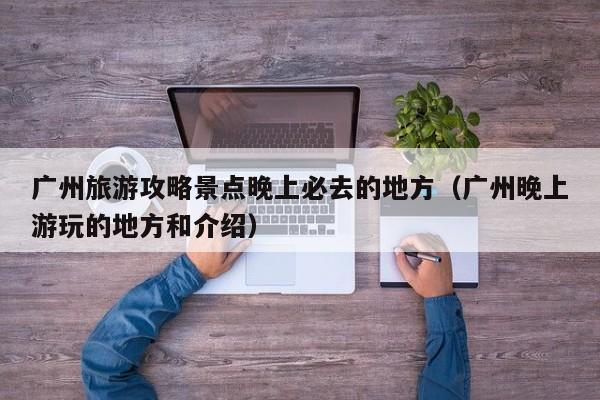 广州旅游攻略景点晚上必去的地方（广州晚上游玩的地方和介绍）