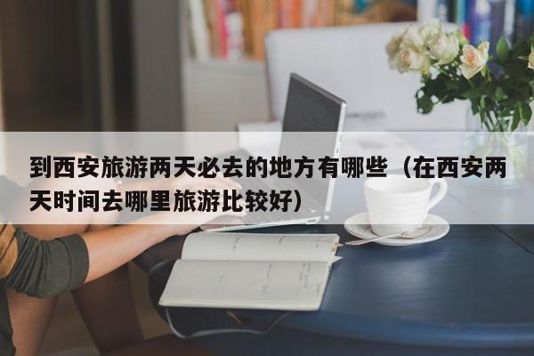 到西安旅游两天必去的地方有哪些（在西安两天时间去哪里旅游比较好）