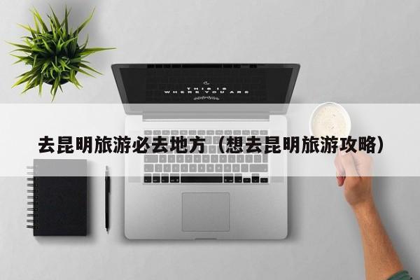 去昆明旅游必去地方（想去昆明旅游攻略）