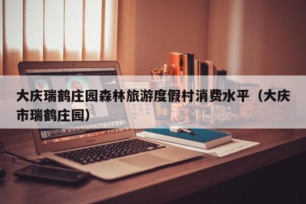 大庆瑞鹤庄园森林旅游度假村消费水平（大庆市瑞鹤庄园）