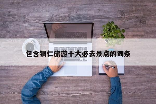 包含铜仁旅游十大必去景点的词条