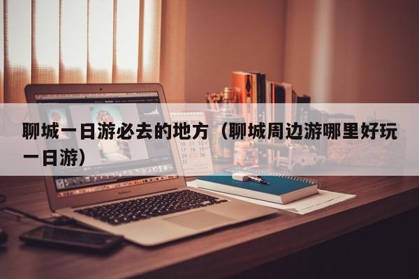 聊城一日游必去的地方（聊城周边游哪里好玩一日游）