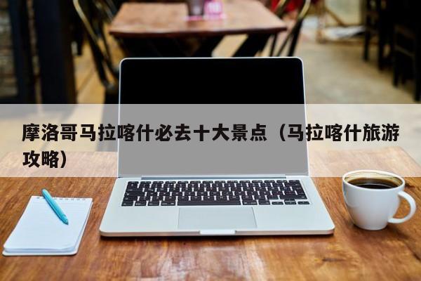 摩洛哥马拉喀什必去十大景点（马拉喀什旅游攻略）