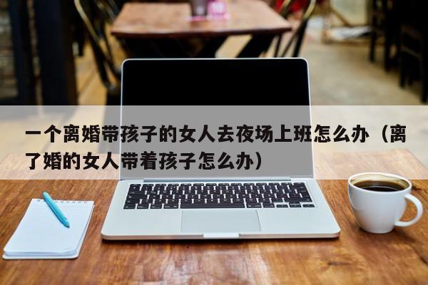 一个离婚带孩子的女人去夜场上班怎么办（离了婚的女人带着孩子怎么办）