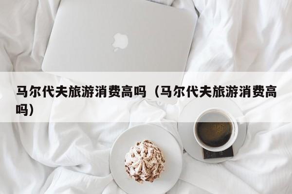 马尔代夫旅游消费高吗（马尔代夫旅游消费高吗）
