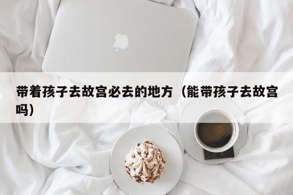 带着孩子去故宫必去的地方（能带孩子去故宫吗）
