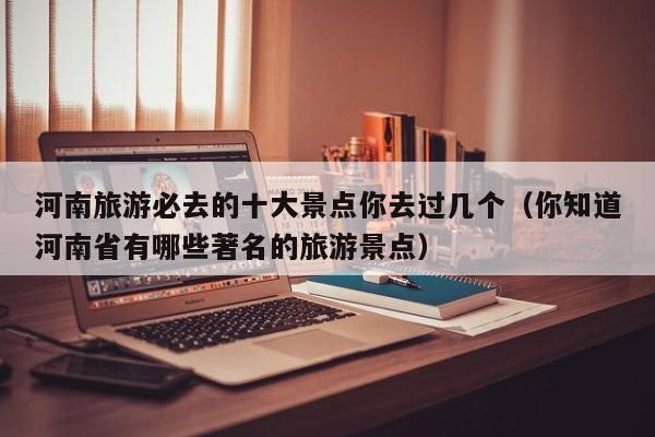 河南旅游必去的十大景点你去过几个（你知道河南省有哪些著名的旅游景点）
