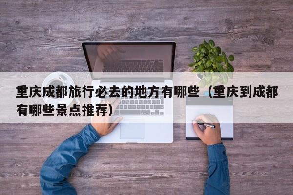 重庆成都旅行必去的地方有哪些（重庆到成都有哪些景点推荐）
