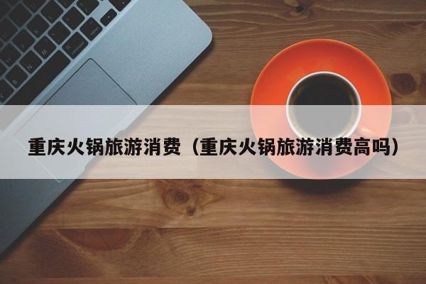 重庆火锅旅游消费（重庆火锅旅游消费高吗）