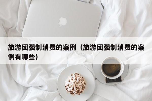 旅游团强制消费的案例（旅游团强制消费的案例有哪些）
