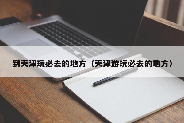 到天津玩必去的地方（天津游玩必去的地方）