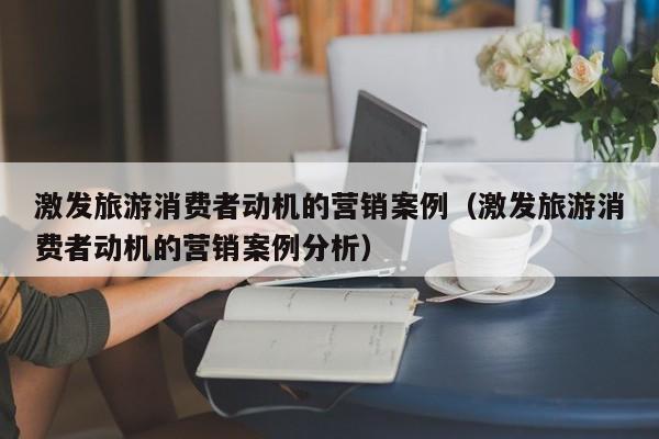 激发旅游消费者动机的营销案例（激发旅游消费者动机的营销案例分析）