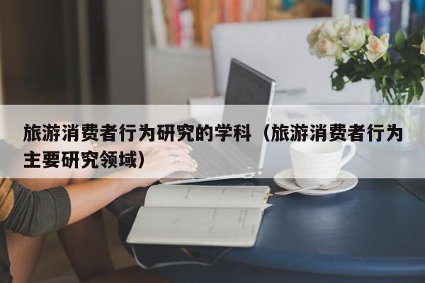 旅游消费者行为研究的学科（旅游消费者行为主要研究领域）