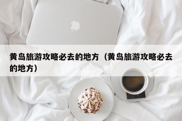 黄岛旅游攻略必去的地方（黄岛旅游攻略必去的地方）