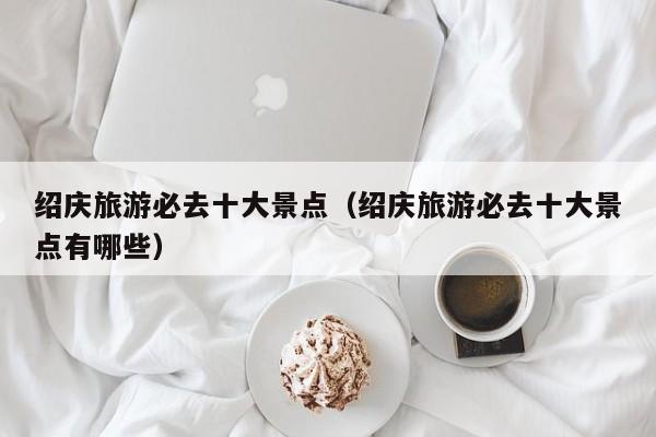 绍庆旅游必去十大景点（绍庆旅游必去十大景点有哪些）