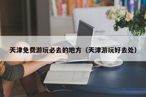 天津免费游玩必去的地方（天津游玩好去处）