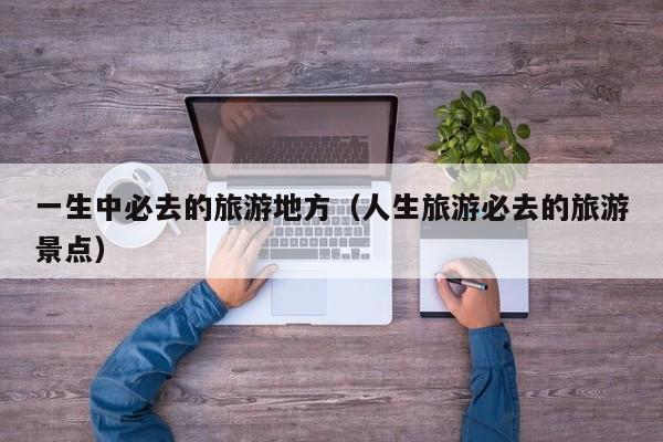一生中必去的旅游地方（人生旅游必去的旅游景点）