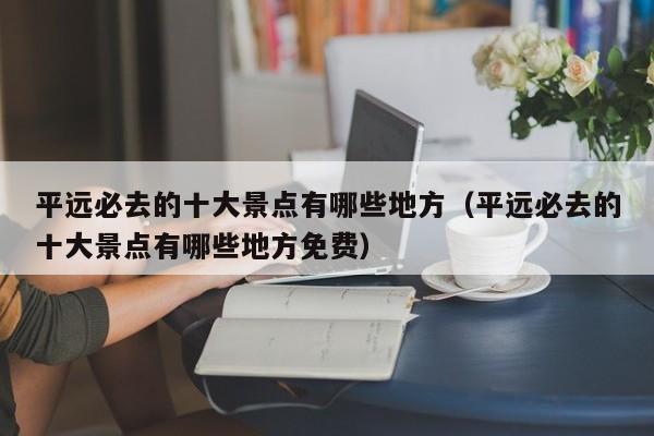 平远必去的十大景点有哪些地方（平远必去的十大景点有哪些地方免费）