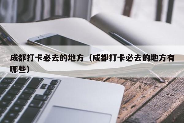 成都打卡必去的地方（成都打卡必去的地方有哪些）