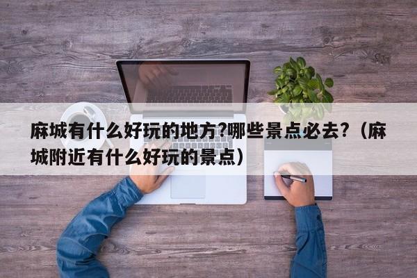 麻城有什么好玩的地方?哪些景点必去?（麻城附近有什么好玩的景点）