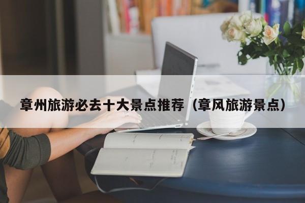 章州旅游必去十大景点推荐（章风旅游景点）