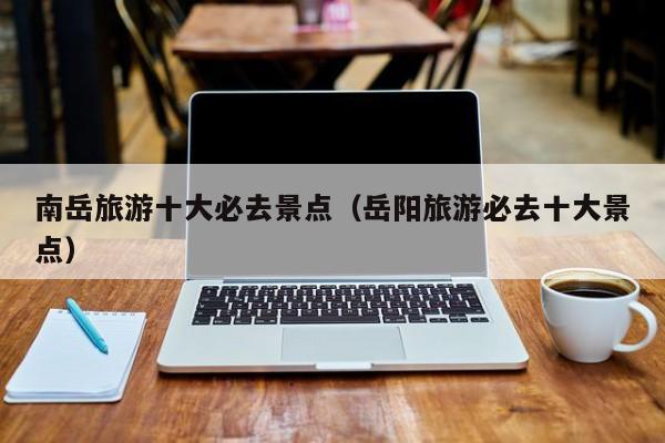 南岳旅游十大必去景点（岳阳旅游必去十大景点）