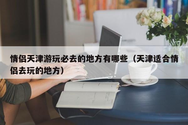 情侣天津游玩必去的地方有哪些（天津适合情侣去玩的地方）