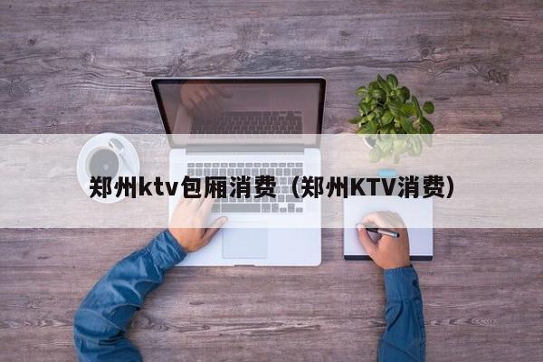 郑州ktv包厢消费（郑州KTV消费）