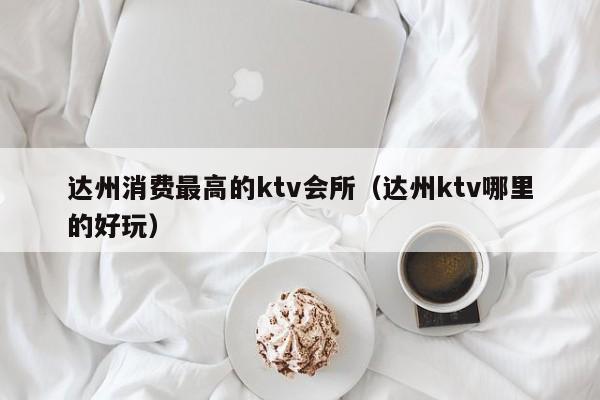 达州消费最高的ktv会所（达州ktv哪里的好玩）
