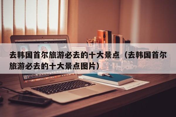 去韩国首尔旅游必去的十大景点（去韩国首尔旅游必去的十大景点图片）